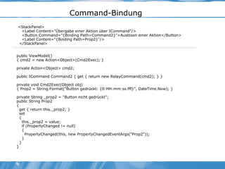 Command-Bindung <StackPanel> <Label Content="Übergabe einer Aktion über ICommand"/> <Button Command="{Binding Path=Command2}">Auslösen einer Aktion</Button> <Label Content="{Binding Path=Prop2}"/> </StackPanel>  public ViewModel() { cmd2 = new Action<Object>(Cmd2Exec); } private Action<Object> cmd2; public ICommand Command2 { get { return new RelayCommand(cmd2); } } private void Cmd2Exec(Object obj) { Prop2 = String.Format("Button gedrückt: {0:HH:mm:ss.fff}", DateTime.Now); } private String _prop2 = "Button nicht gedrückt"; public String Prop2 { get { return this._prop2; } set { this._prop2 = value; if (PropertyChanged != null) { PropertyChanged(this, new PropertyChangedEventArgs("Prop2")); } } } 