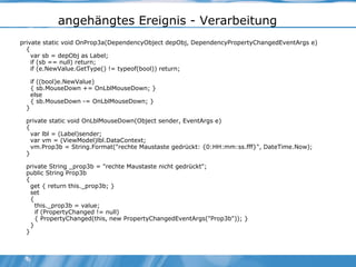 angehängtes Ereignis - Verarbeitung private static void OnProp3a(DependencyObject depObj, DependencyPropertyChangedEventArgs e) { var sb = depObj as Label; if (sb == null) return; if (e.NewValue.GetType() != typeof(bool)) return; if ((bool)e.NewValue) { sb.MouseDown += OnLblMouseDown; } else { sb.MouseDown -= OnLblMouseDown; } } private static void OnLblMouseDown(Object sender, EventArgs e) { var lbl = (Label)sender; var vm = (ViewModel)lbl.DataContext; vm.Prop3b = String.Format("rechte Maustaste gedrückt: {0:HH:mm:ss.fff}", DateTime.Now); } private String _prop3b = "rechte Maustaste nicht gedrückt"; public String Prop3b { get { return this._prop3b; } set { this._prop3b = value; if (PropertyChanged != null) { PropertyChanged(this, new PropertyChangedEventArgs("Prop3b")); } } } 