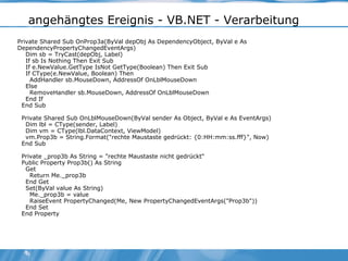 angehängtes Ereignis - VB.NET - Verarbeitung Private Shared Sub OnProp3a(ByVal depObj As DependencyObject, ByVal e As DependencyPropertyChangedEventArgs) Dim sb = TryCast(depObj, Label) If sb Is Nothing Then Exit Sub If e.NewValue.GetType IsNot GetType(Boolean) Then Exit Sub If CType(e.NewValue, Boolean) Then AddHandler sb.MouseDown, AddressOf OnLblMouseDown Else RemoveHandler sb.MouseDown, AddressOf OnLblMouseDown End If End Sub Private Shared Sub OnLblMouseDown(ByVal sender As Object, ByVal e As EventArgs) Dim lbl = CType(sender, Label) Dim vm = CType(lbl.DataContext, ViewModel) vm.Prop3b = String.Format("rechte Maustaste gedrückt: {0:HH:mm:ss.fff}", Now) End Sub Private _prop3b As String = "rechte Maustaste nicht gedrückt" Public Property Prop3b() As String Get Return Me._prop3b End Get Set(ByVal value As String) Me._prop3b = value RaiseEvent PropertyChanged(Me, New PropertyChangedEventArgs("Prop3b")) End Set End Property 