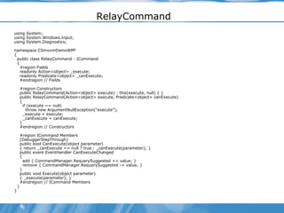 RelayCommand using System; using System.Windows.Input; using System.Diagnostics; namespace CSmvvmDemoWPF { public class RelayCommand : ICommand { #region Fields readonly Action<object> _execute; readonly Predicate<object> _canExecute; #endregion // Fields #region Constructors public RelayCommand(Action<object> execute) : this(execute, null) { } public RelayCommand(Action<object> execute, Predicate<object> canExecute) { if (execute == null) throw new ArgumentNullException("execute"); _execute = execute; _canExecute = canExecute; } #endregion // Constructors #region ICommand Members [DebuggerStepThrough] public bool CanExecute(object parameter) { return _canExecute == null ? true : _canExecute(parameter); } public event EventHandler CanExecuteChanged { add { CommandManager.RequerySuggested += value; } remove { CommandManager.RequerySuggested -= value; } } public void Execute(object parameter) { _execute(parameter); } #endregion // ICommand Members } } 