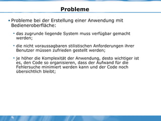 Probleme   Probleme bei der Erstellung einer Anwendung mit Bedieneroberfläche: das zugrunde liegende System muss verfügbar gemacht werden; die nicht voraussagbaren stilistischen Anforderungen ihrer Benutzer müssen zufrieden gestellt werden; je höher die Komplexität der Anwendung, desto wichtiger ist es, den Code so organisieren, dass der Aufwand für die Fehlersuche minimiert werden kann und der Code noch übersichtlich bleibt; 