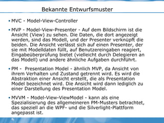 Bekannte Entwurfsmuster MVC - Model-View-Controller MVP - Model-View-Presenter - Auf dem Bildschirm ist die Ansicht (View) zu sehen. Die Daten, die dort angezeigt werden, sind das Modell, und der Presenter verknüpft die beiden. Die Ansicht verlässt sich auf einen Presenter, der sie mit Modelldaten füllt, auf Benutzereingaben reagiert, Eingabeüberprüfung bietet (vielleicht durch Delegieren an das Modell) und andere ähnliche Aufgaben durchführt. PM -  Presentation Model - ähnlich MVP, da Ansicht von ihrem Verhalten und Zustand getrennt wird. Es wird die Abstraktion einer Ansicht erstellt, die als Presentation Model bezeichnet wird. Die Ansicht wird dann lediglich zu einer Darstellung des Presentation Model. MVVM - Model-View-ViewModel - kann als eine Spezialisierung des allgemeineren PM-Musters betrachtet, das speziell an die WPF- und die Silverlight-Plattform angepasst ist. 