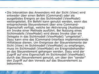 Die Interaktion des Anwenders mit der Sicht (View) wird entweder über einen Befehl (Command) oder als ausgelöstes Ereignis an das Sichtmodell (ViewModel) weitergeleitet. Ein Befehl kann genutzt werden, wenn das entsprechende Steuerelement über eine Command-Eigenschaft verfügt, welche bei Aktivierung (Auslösung) ein Invoke einer Methode ausführt. Bei Nutzung eines Sichtmodells (ViewModel) wird dieses Invoke über ein Delegate in das Sichtmodell (ViewModel) "umgeleitet". Dazu kann eine das ICommand-Interface implemetierende Hilfsklasse dienen. Um Ereignisse der Steuerelemente der Sicht (View) im Sichtmodell (ViewModel) zu empfangen, muss im Sichtmodell (ViewModel) ein Ereignisbehandler an das Steuerelement gehangen werden. Dazu wird der Zugriff auf eine Eigenschaft im Sichtmodell (ViewModel) durch das Steuerelement genutzt, um über den "sender" den Zugriff auf den Verweis auf das Steuerelement zu bekommen. 