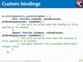 Israel JavaScript Conference | 03 – 6325707 | info@e4d.co.il | www.js-il.com |
ko.bindingHandlers.yourBindingName = {
init: function (element, valueAccessor,
allBindingsAccessor, viewModel) {
// This will be called when the binding is first
applied to an element
},
update: function (element, valueAccessor,
allBindingsAccessor, viewModel) {
// This will be called once when the binding is
first applied to an element,
// and again whenever the associated observable
changes value.
}
};
 