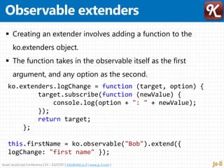 Israel JavaScript Conference | 03 – 6325707 | info@e4d.co.il | www.js-il.com |
ko.extenders.logChange = function (target, option) {
target.subscribe(function (newValue) {
console.log(option + ": " + newValue);
});
return target;
};
this.firstName = ko.observable("Bob").extend({
logChange: "first name" });
 