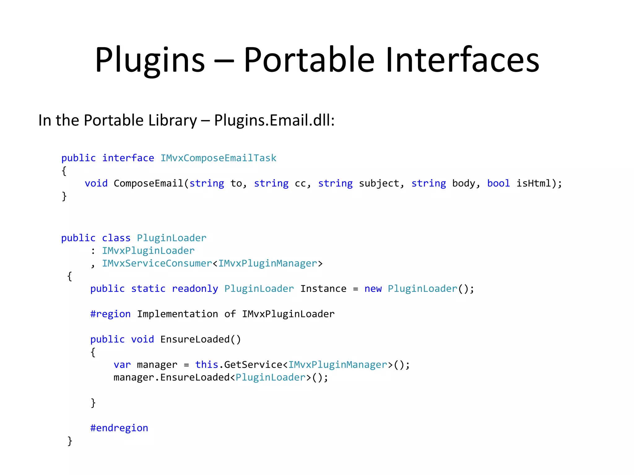 Plugins – Portable Interfaces
In the Portable Library – Plugins.Email.dll:

   public interface IMvxComposeEmailTask
   {
       void ComposeEmail(string to, string cc, string subject, string body, bool isHtml);
   }


   public class PluginLoader
        : IMvxPluginLoader
        , IMvxServiceConsumer<IMvxPluginManager>
    {
        public static readonly PluginLoader Instance = new PluginLoader();

        #region Implementation of IMvxPluginLoader

        public void EnsureLoaded()
        {
            var manager = this.GetService<IMvxPluginManager>();
            manager.EnsureLoaded<PluginLoader>();

        }

        #endregion
    }
 