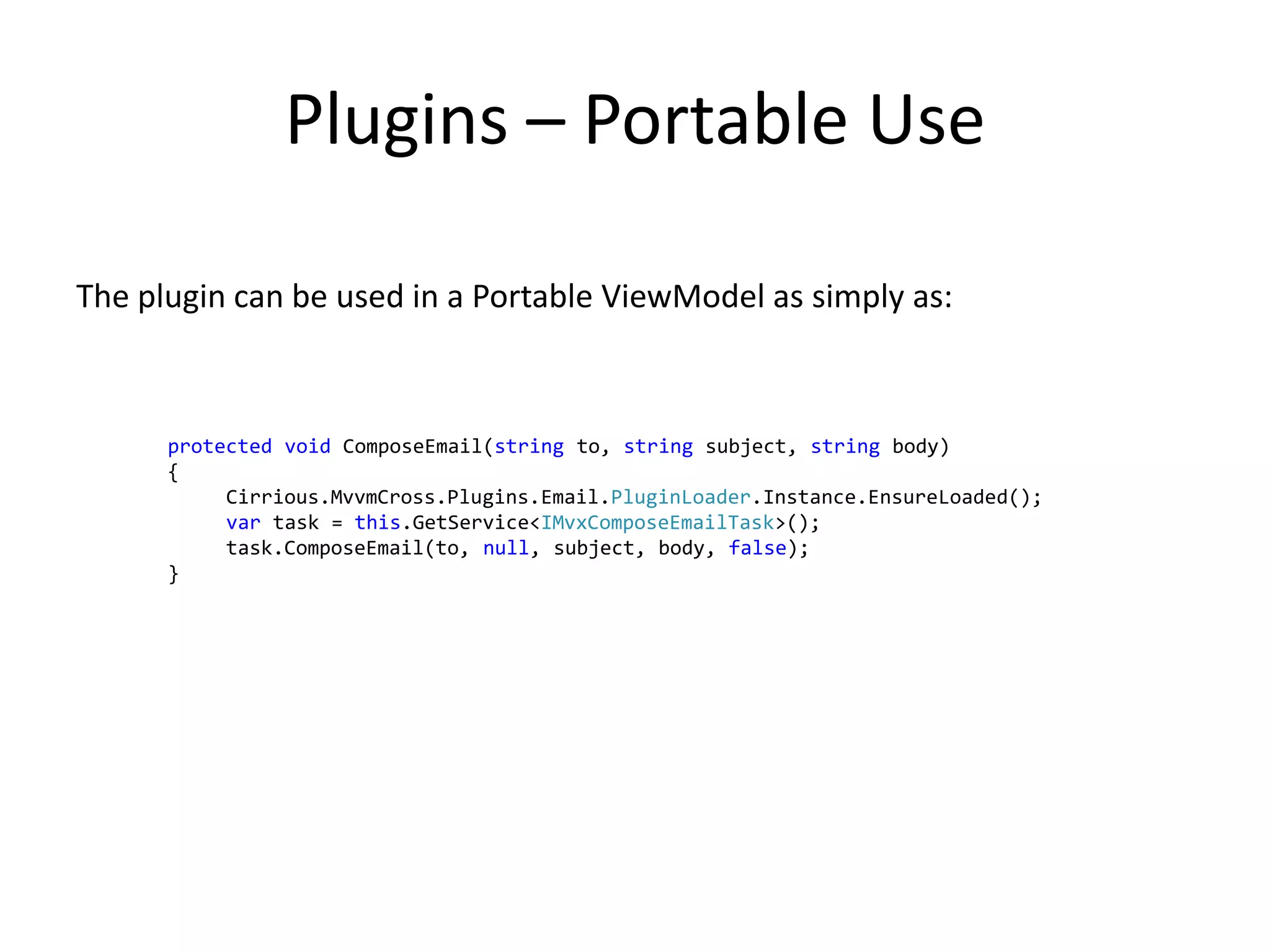Plugins – Portable Use

The plugin can be used in a Portable ViewModel as simply as:



      protected void ComposeEmail(string to, string subject, string body)
      {
           Cirrious.MvvmCross.Plugins.Email.PluginLoader.Instance.EnsureLoaded();
           var task = this.GetService<IMvxComposeEmailTask>();
           task.ComposeEmail(to, null, subject, body, false);
      }
 