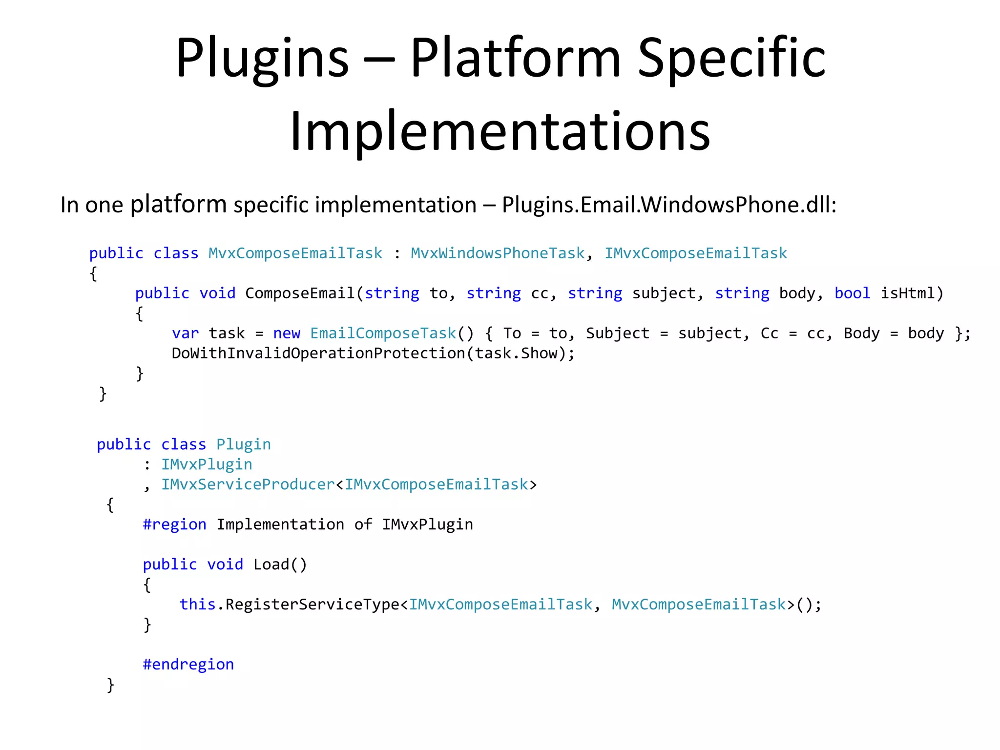 Plugins – Platform Specific
                Implementations
In one platform specific implementation – Plugins.Email.WindowsPhone.dll:
  public class MvxComposeEmailTask : MvxWindowsPhoneTask, IMvxComposeEmailTask
  {
       public void ComposeEmail(string to, string cc, string subject, string body, bool isHtml)
       {
           var task = new EmailComposeTask() { To = to, Subject = subject, Cc = cc, Body = body };
           DoWithInvalidOperationProtection(task.Show);
       }
    }


   public class Plugin
        : IMvxPlugin
        , IMvxServiceProducer<IMvxComposeEmailTask>
    {
        #region Implementation of IMvxPlugin

        public void Load()
        {
            this.RegisterServiceType<IMvxComposeEmailTask, MvxComposeEmailTask>();
        }

        #endregion
    }
 