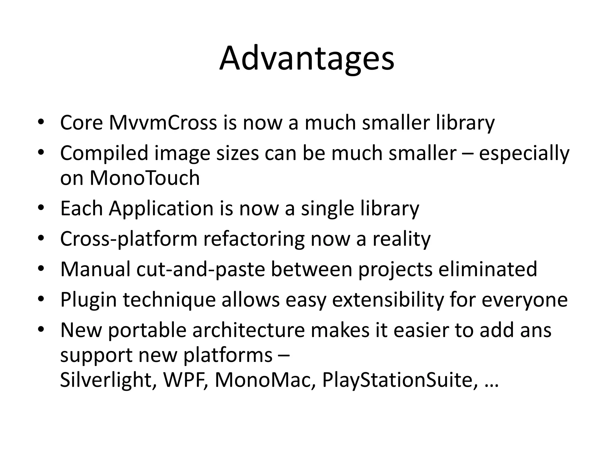 Advantages
• Core MvvmCross is now a much smaller library
• Compiled image sizes can be much smaller – especially
  on MonoTouch
• Each Application is now a single library
• Cross-platform refactoring now a reality
• Manual cut-and-paste between projects eliminated
• Plugin technique allows easy extensibility for everyone
• New portable architecture makes it easier to add ans
  support new platforms –
  Silverlight, WPF, MonoMac, PlayStationSuite, …
 