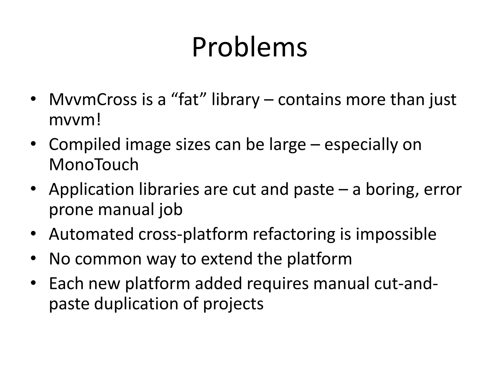 Problems
• MvvmCross is a “fat” library – contains more than just
  mvvm!
• Compiled image sizes can be large – especially on
  MonoTouch
• Application libraries are cut and paste – a boring, error
  prone manual job
• Automated cross-platform refactoring is impossible
• No common way to extend the platform
• Each new platform added requires manual cut-and-
  paste duplication of projects
 