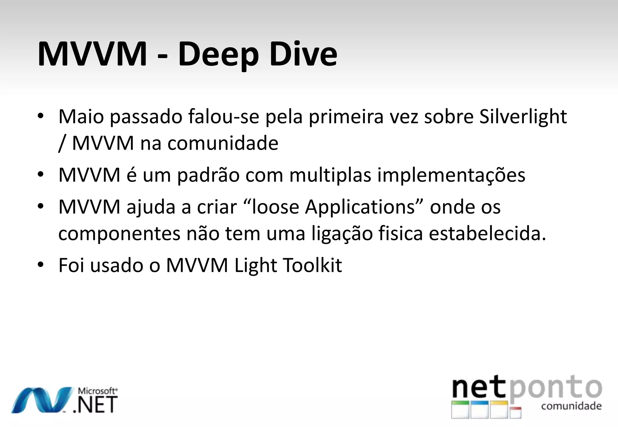 MVVM - Deep Dive
• Maio passado falou-se pela primeira vez sobre Silverlight
  / MVVM na comunidade
• MVVM é um padrão com multiplas implementações
• MVVM ajuda a criar “loose Applications” onde os
  componentes não tem uma ligação fisica estabelecida.
• Foi usado o MVVM Light Toolkit
 