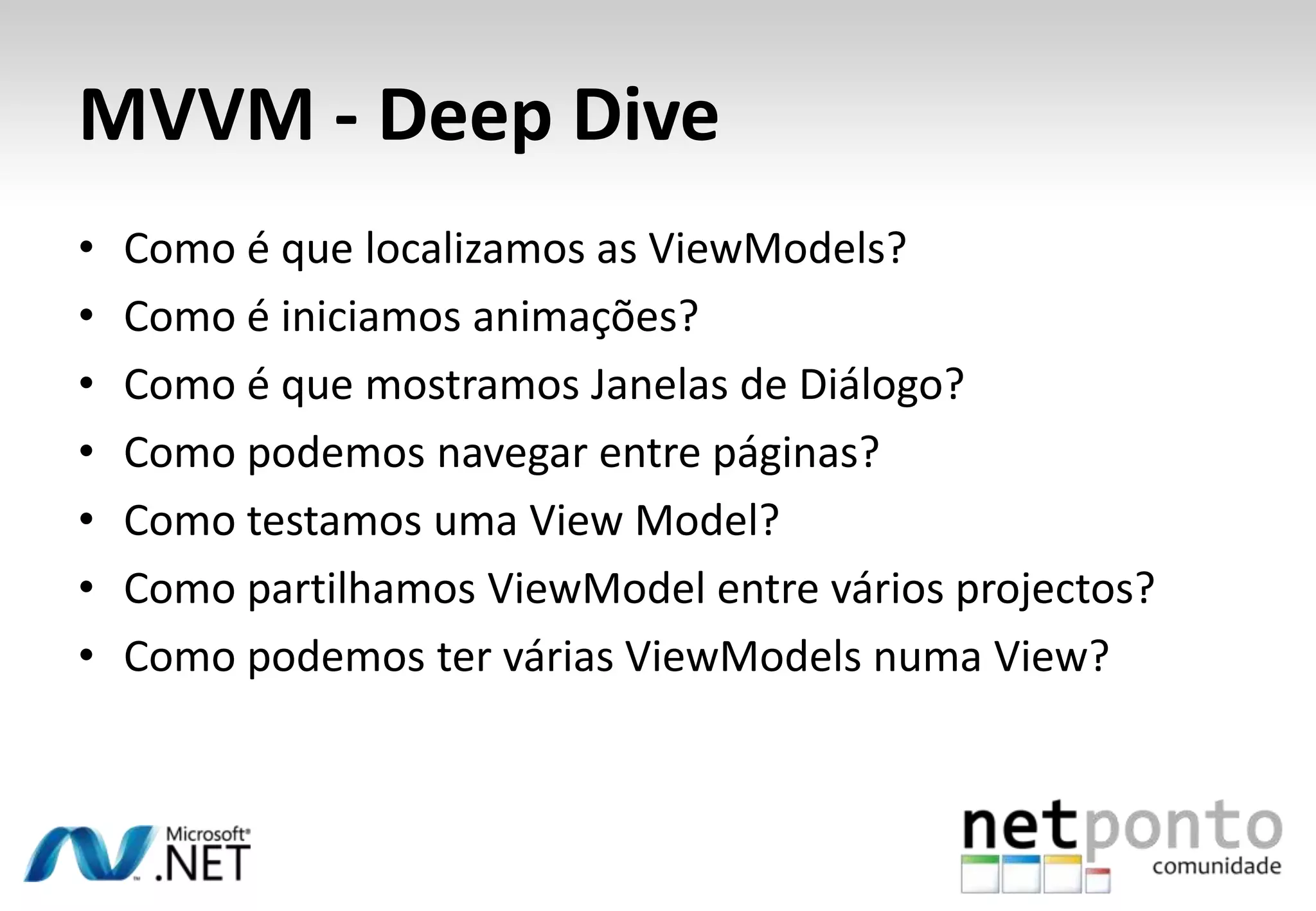 MVVM - Deep Dive
•   Como é que localizamos as ViewModels?
•   Como é iniciamos animações?
•   Como é que mostramos Janelas de Diálogo?
•   Como podemos navegar entre páginas?
•   Como testamos uma View Model?
•   Como partilhamos ViewModel entre vários projectos?
•   Como podemos ter várias ViewModels numa View?
 