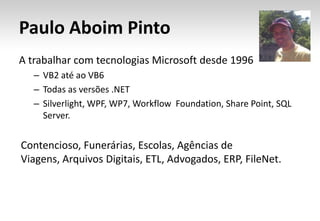 Paulo Aboim Pinto
A trabalhar com tecnologias Microsoft desde 1996
   – VB2 até ao VB6
   – Todas as versões .NET
   – Silverlight, WPF, WP7, Workflow Foundation, Share Point, SQL
     Server.


Contencioso, Funerárias, Escolas, Agências de
Viagens, Arquivos Digitais, ETL, Advogados, ERP, FileNet.
 