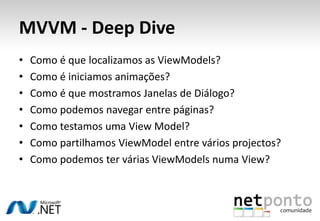 MVVM - Deep Dive
•   Como é que localizamos as ViewModels?
•   Como é iniciamos animações?
•   Como é que mostramos Janelas de Diálogo?
•   Como podemos navegar entre páginas?
•   Como testamos uma View Model?
•   Como partilhamos ViewModel entre vários projectos?
•   Como podemos ter várias ViewModels numa View?
 