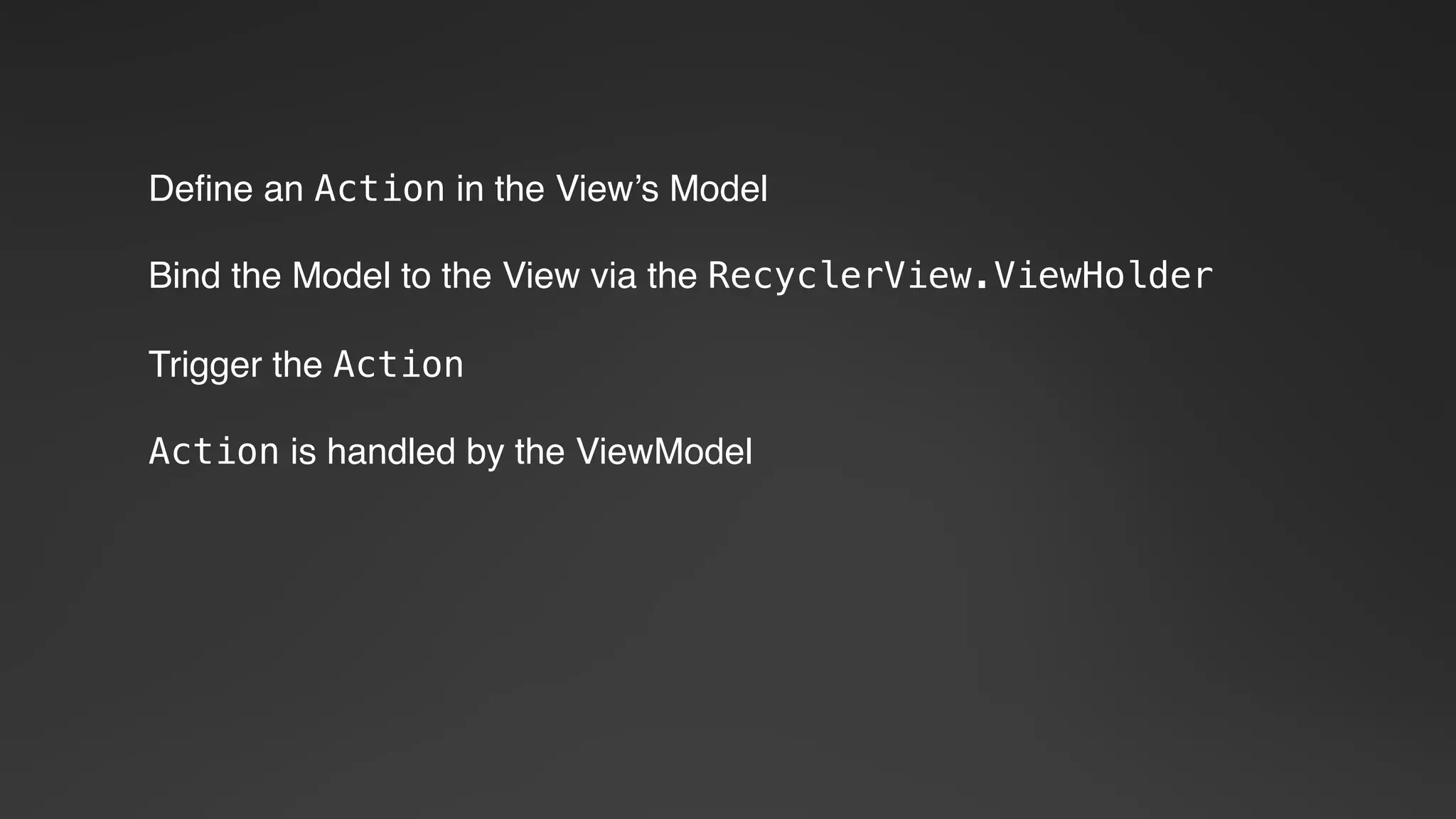 Define an Action in the View’s Model
Bind the Model to the View via the RecyclerView.ViewHolder
Trigger the Action
Action is handled by the ViewModel
 