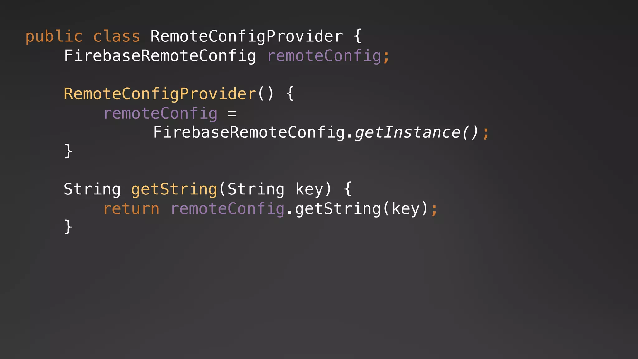 FirebaseRemoteConfig.getInstance()
public class RemoteConfigProvider {
FirebaseRemoteConfig remoteConfig;
RemoteConfigProvider() {
remoteConfig =
;
}
String getString(String key) {
return remoteConfig.getString(key);
}
 