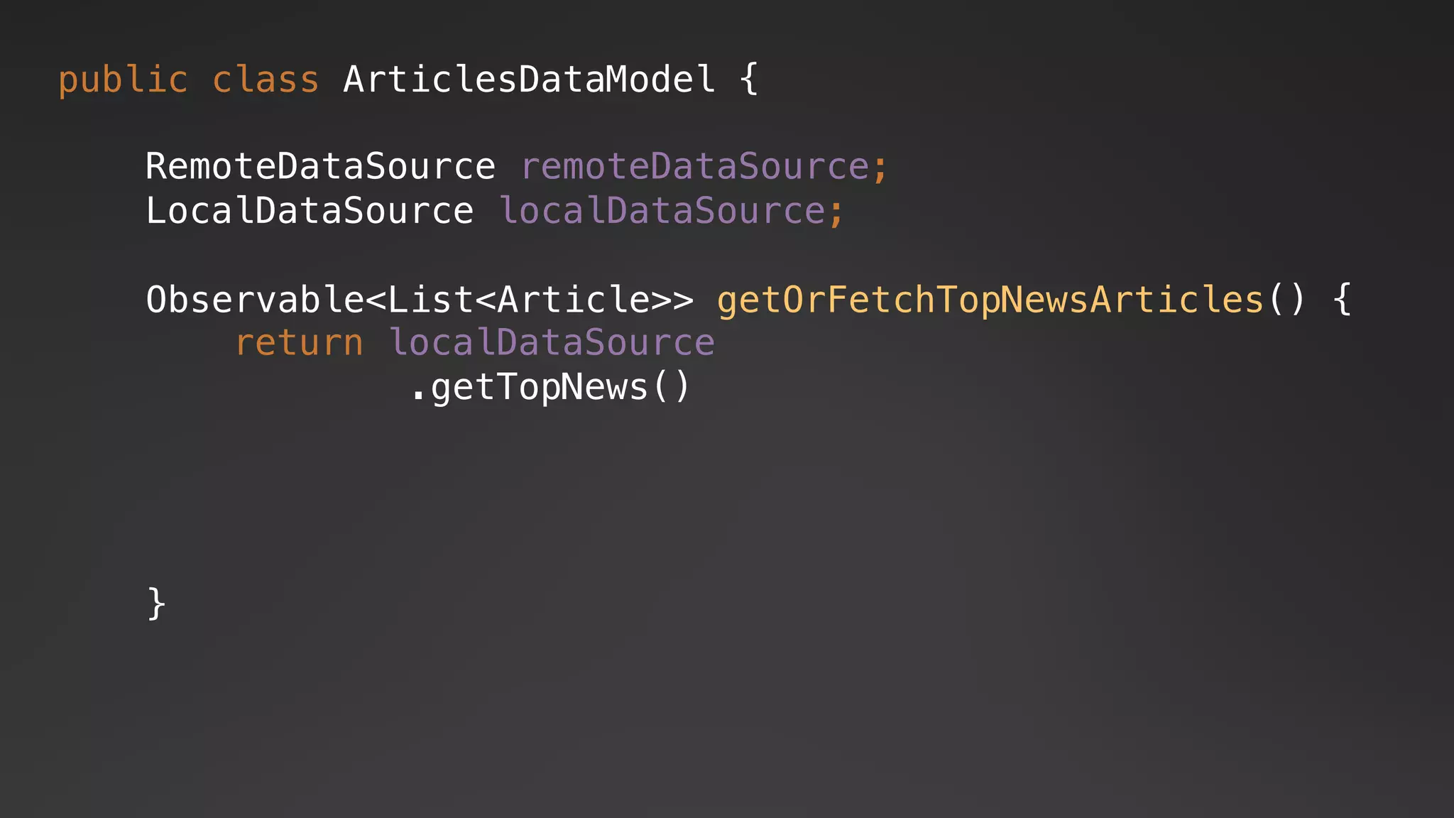 public class ArticlesDataModel {
RemoteDataSource remoteDataSource;
LocalDataSource localDataSource;
return localDataSource
.getTopNews()
Observable<List<Article>> getOrFetchTopNewsArticles() {
}
 