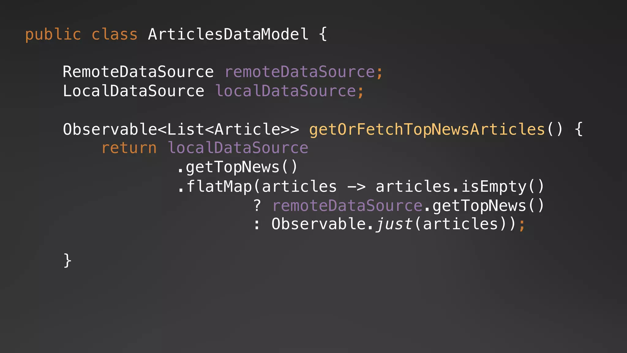 public class ArticlesDataModel {
RemoteDataSource remoteDataSource;
LocalDataSource localDataSource;
.flatMap(articles -> articles.isEmpty()
? remoteDataSource.getTopNews()
: Observable.just(articles));
return localDataSource
.getTopNews()
Observable<List<Article>> getOrFetchTopNewsArticles() {
}
 