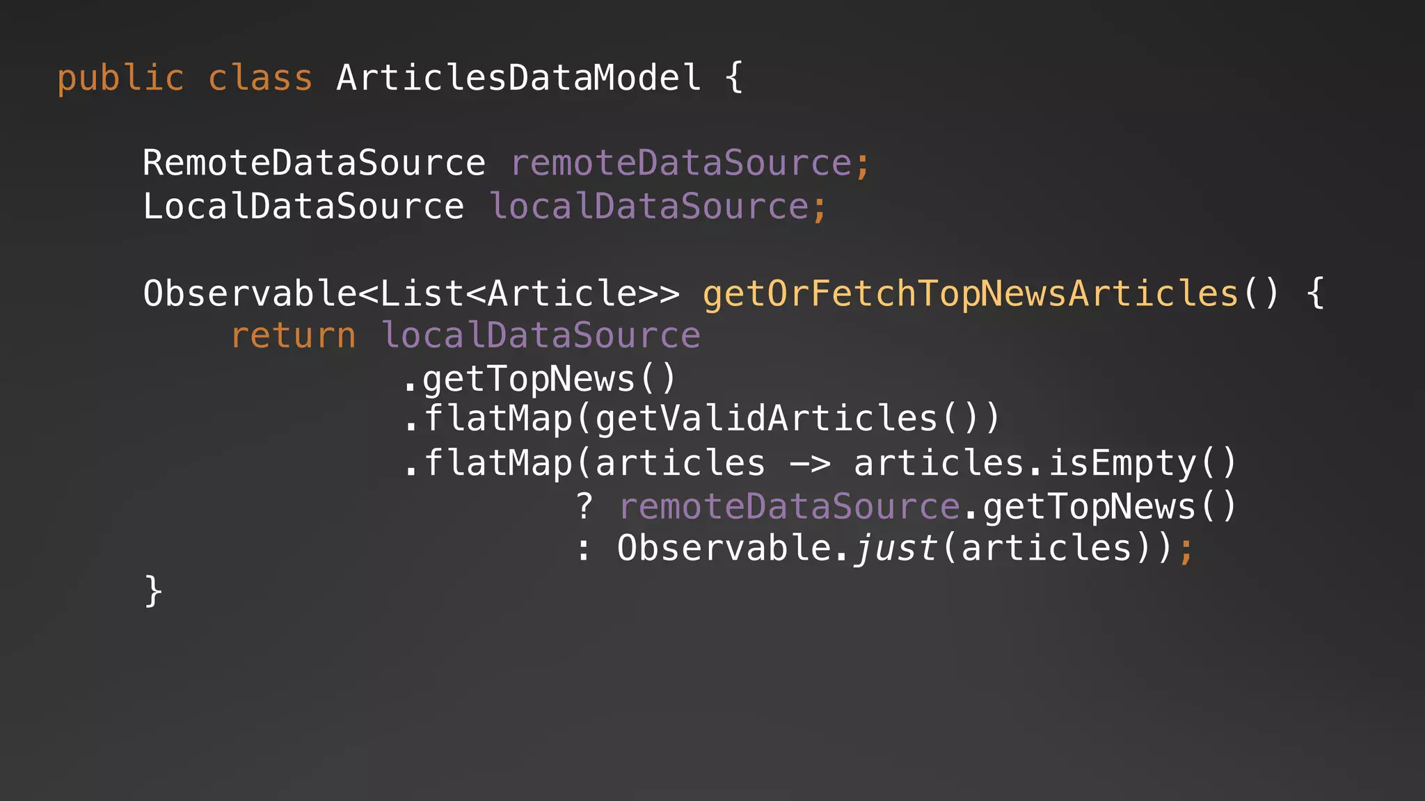 public class ArticlesDataModel {
RemoteDataSource remoteDataSource;
LocalDataSource localDataSource;
.flatMap(articles -> articles.isEmpty()
? remoteDataSource.getTopNews()
: Observable.just(articles));
.flatMap(getValidArticles())
return localDataSource
.getTopNews()
Observable<List<Article>> getOrFetchTopNewsArticles() {
}
 