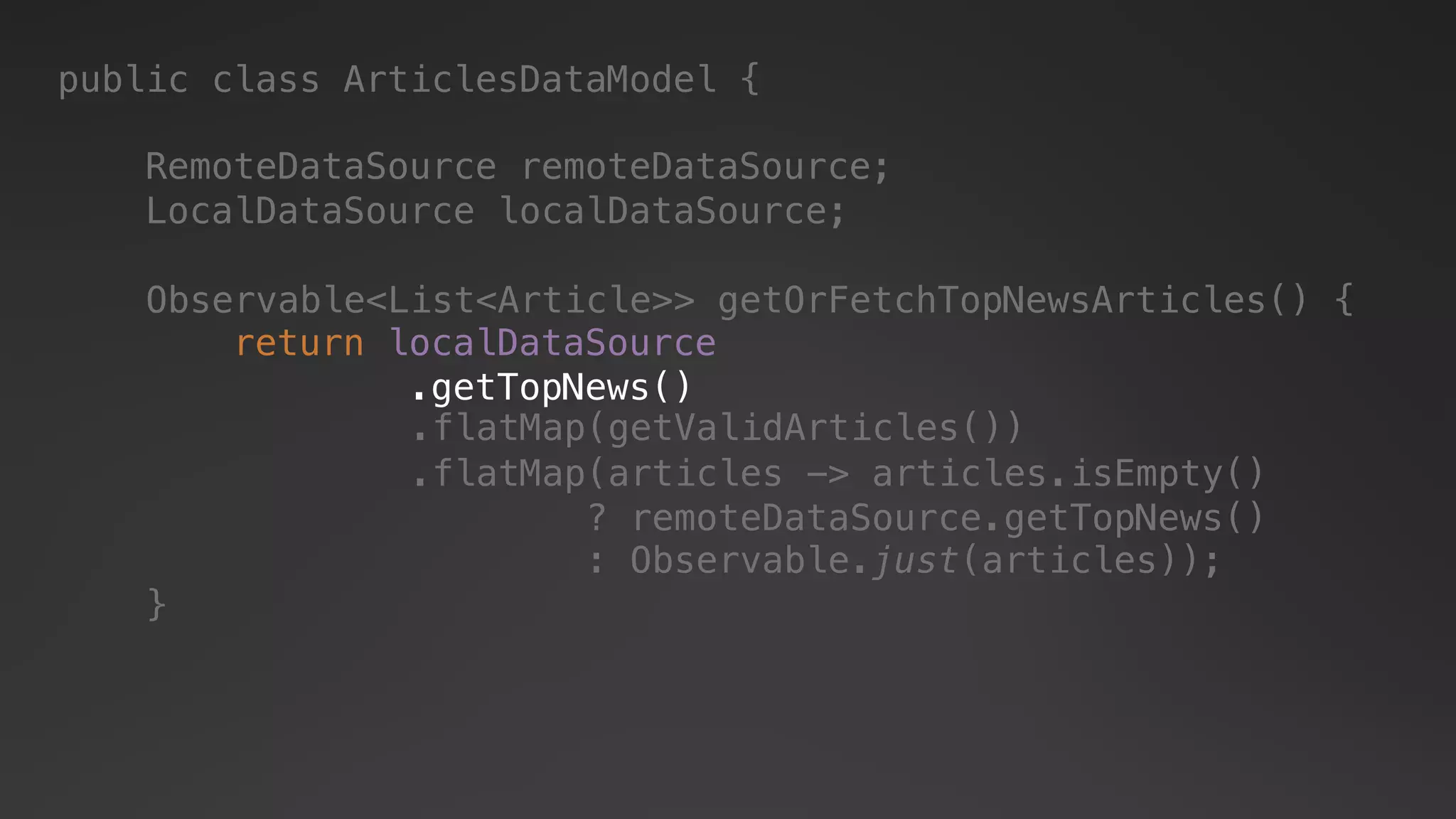 public class ArticlesDataModel {
RemoteDataSource remoteDataSource;
LocalDataSource localDataSource;
Observable<List<Article>> getOrFetchTopNewsArticles() {
}
return localDataSource
.getTopNews()
.flatMap(articles -> articles.isEmpty()
? remoteDataSource.getTopNews()
: Observable.just(articles));
.flatMap(getValidArticles())
 