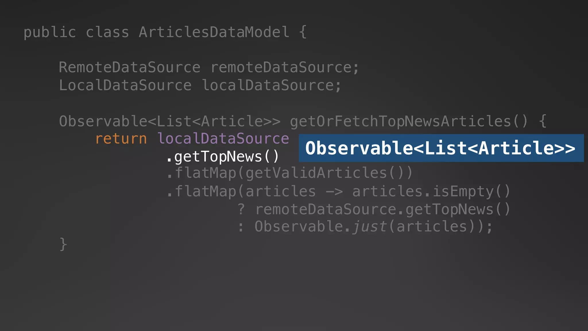 public class ArticlesDataModel {
RemoteDataSource remoteDataSource;
LocalDataSource localDataSource;
return localDataSource
.getTopNews()
.flatMap(articles -> articles.isEmpty()
? remoteDataSource.getTopNews()
: Observable.just(articles));
.flatMap(getValidArticles())
Observable<List<Article>>
Observable<List<Article>> getOrFetchTopNewsArticles() {
}
 