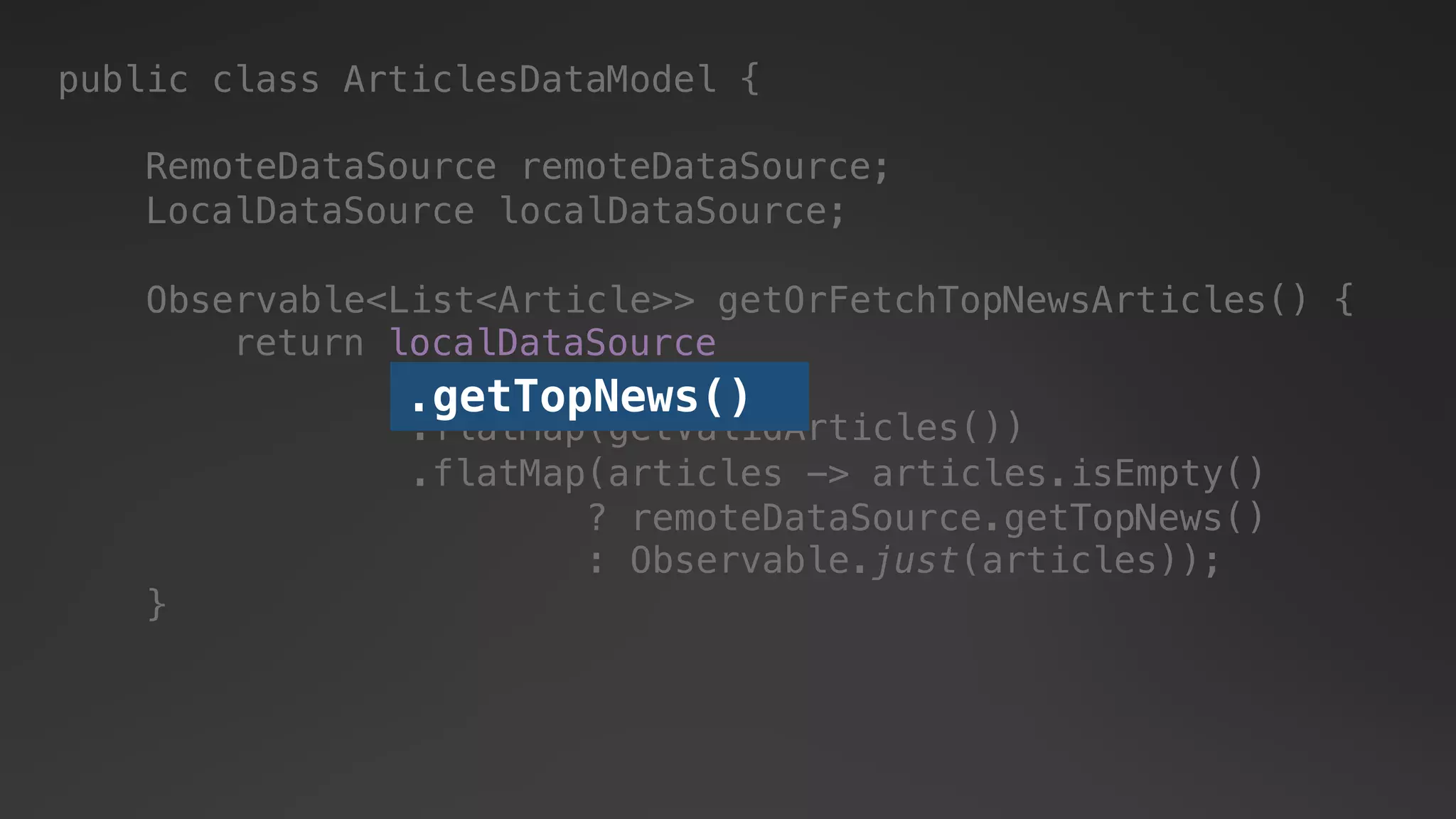 public class ArticlesDataModel {
RemoteDataSource remoteDataSource;
LocalDataSource localDataSource;
return localDataSource
.getTopNews()
.flatMap(articles -> articles.isEmpty()
? remoteDataSource.getTopNews()
: Observable.just(articles));
.flatMap(getValidArticles())
.getTopNews()
Observable<List<Article>> getOrFetchTopNewsArticles() {
}
 