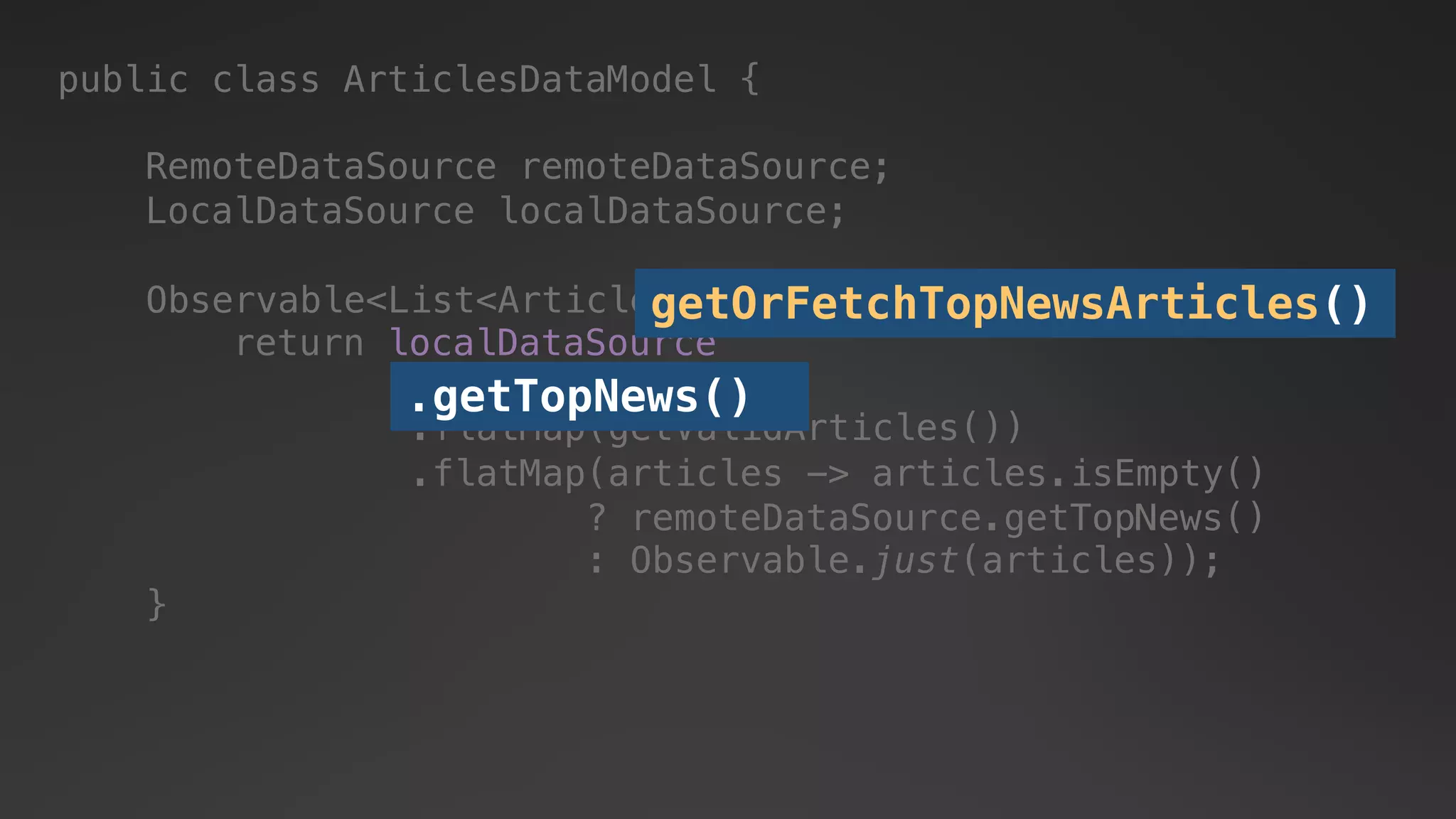 public class ArticlesDataModel {
RemoteDataSource remoteDataSource;
LocalDataSource localDataSource;
return localDataSource
.getTopNews()
.flatMap(articles -> articles.isEmpty()
? remoteDataSource.getTopNews()
: Observable.just(articles));
.flatMap(getValidArticles())
.getTopNews()
Observable<List<Article>> getOrFetchTopNewsArticles() {
}
getOrFetchTopNewsArticles()
 