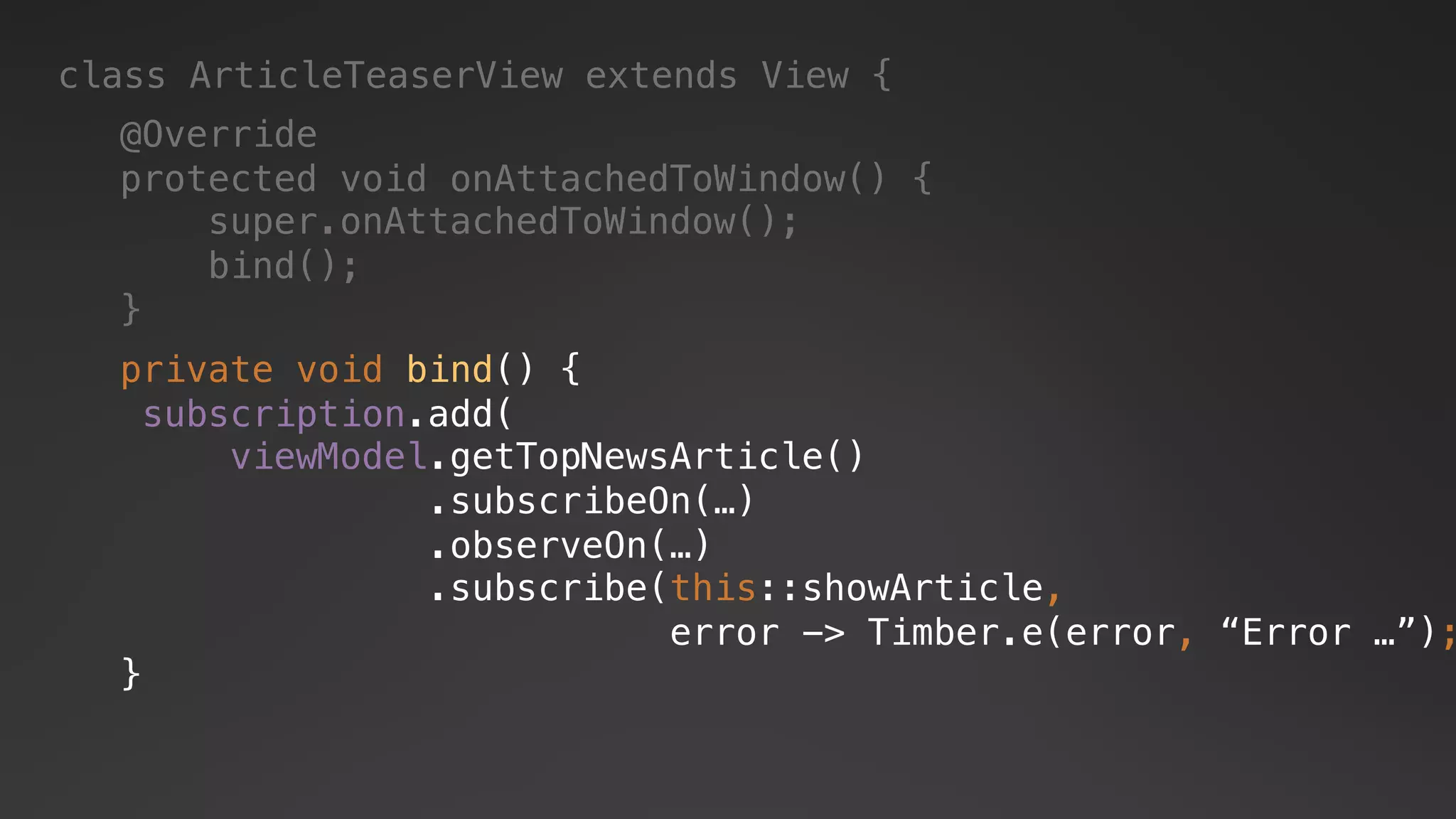 class ArticleTeaserView extends View {
@Override
protected void onAttachedToWindow() {
super.onAttachedToWindow();
bind();
}
private void bind() {
subscription.add(
viewModel.getTopNewsArticle()
.subscribeOn(…)
.observeOn(…)
.subscribe(this::showArticle,
error -> Timber.e(error, “Error …”);
}
 
