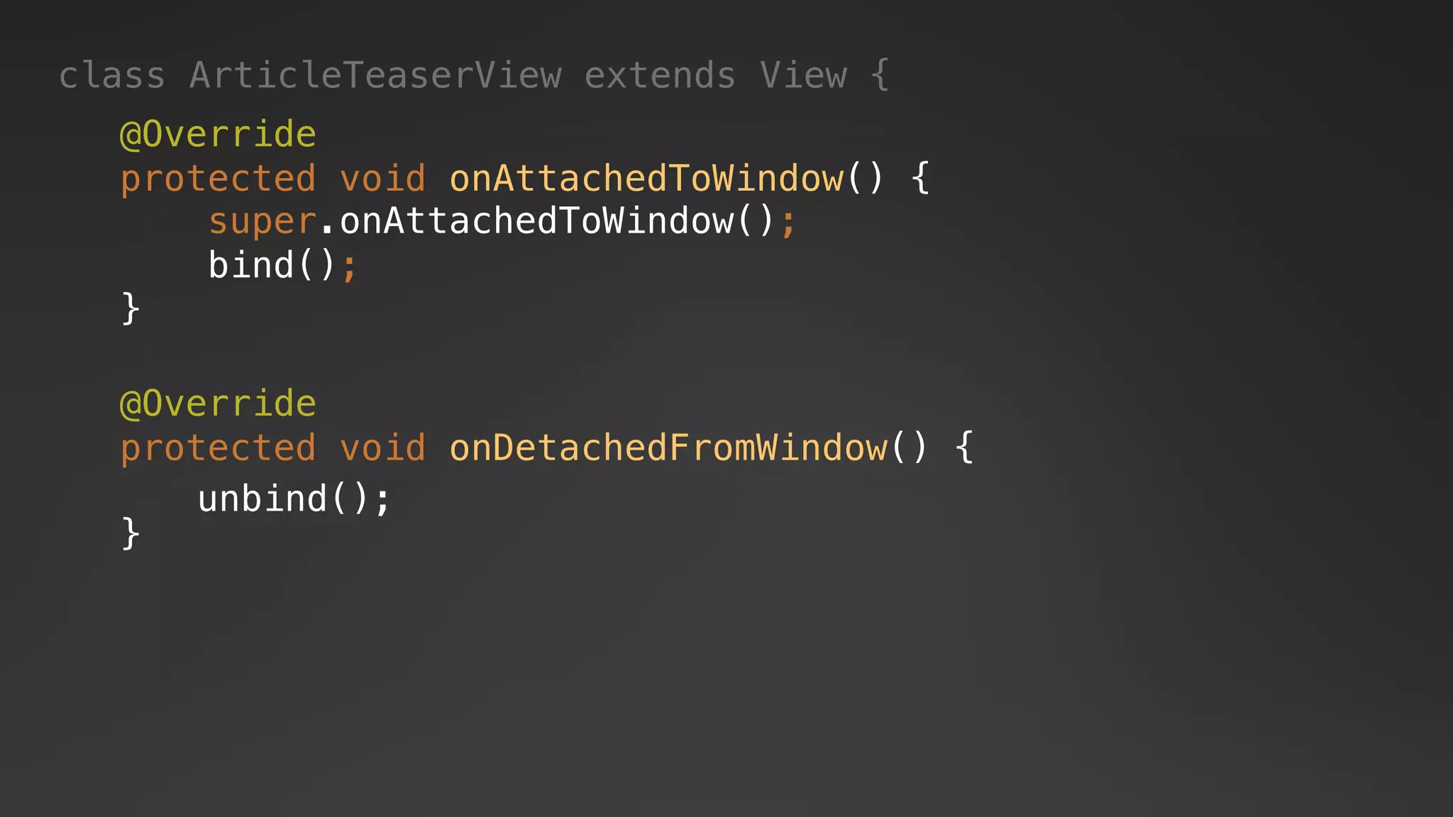 class ArticleTeaserView extends View {
@Override
protected void onAttachedToWindow() {
super.onAttachedToWindow();
bind();
}
@Override
protected void onDetachedFromWindow() {
}
unbind();
 