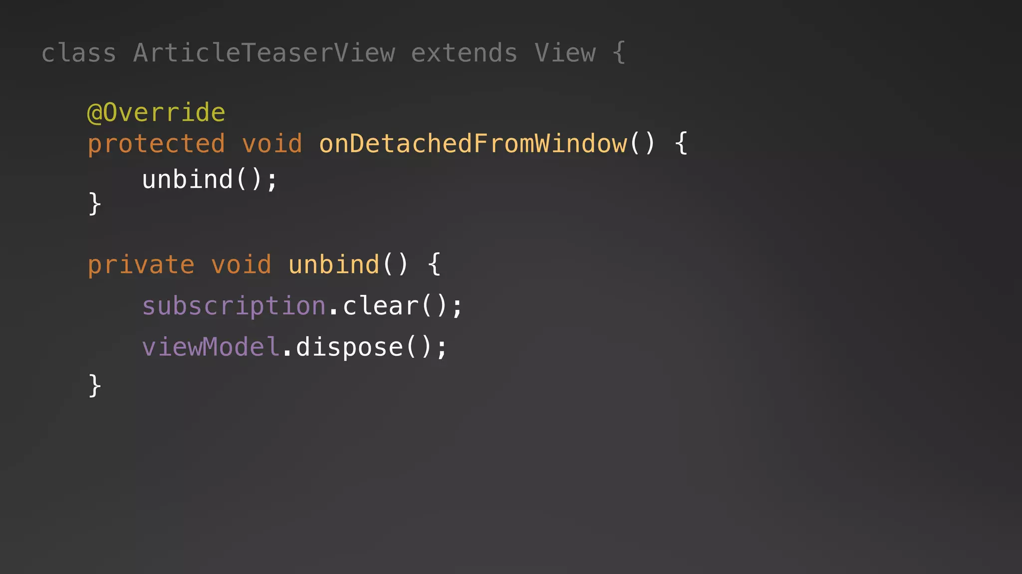 private void unbind() {
}
subscription.clear();
viewModel.dispose();
class ArticleTeaserView extends View {
@Override
protected void onDetachedFromWindow() {
}
unbind();
 