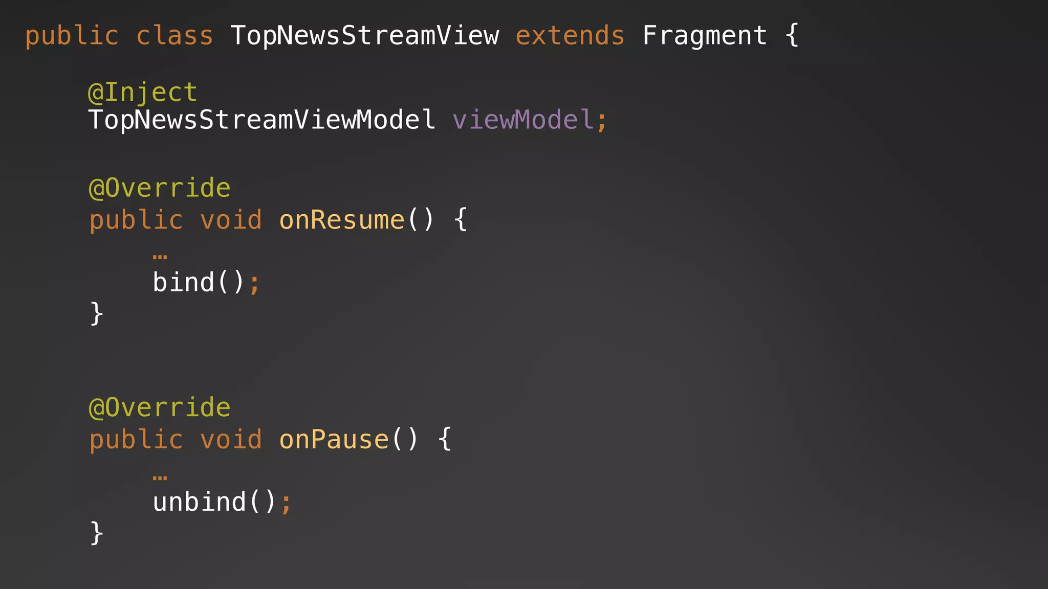 public class TopNewsStreamView extends Fragment {
@Inject
TopNewsStreamViewModel viewModel;
@Override
public void onResume() {
…
bind();
}
@Override
public void onPause() {
…
unbind();
}
 