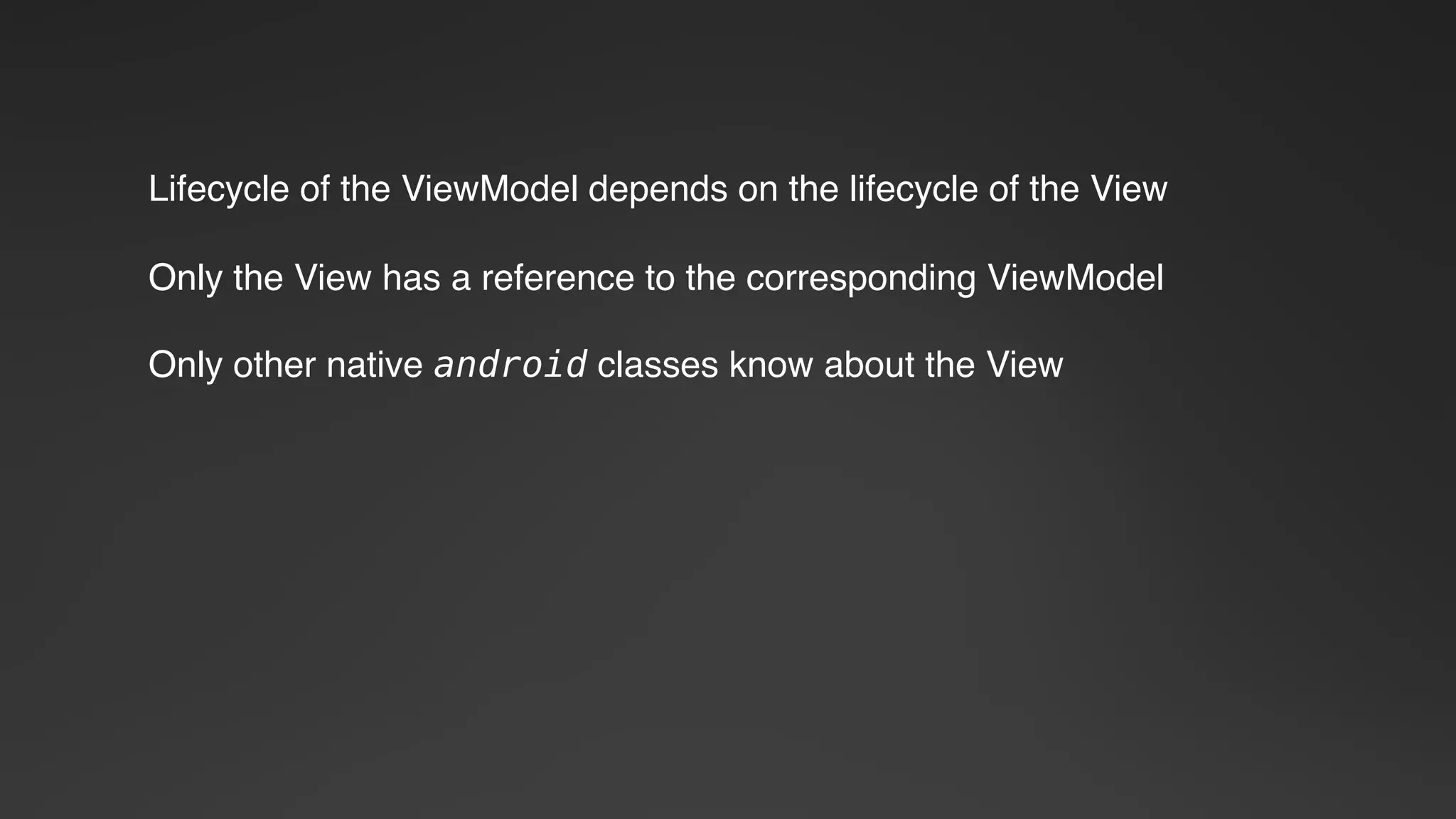 Lifecycle of the ViewModel depends on the lifecycle of the View
Only the View has a reference to the corresponding ViewModel
Only other native android classes know about the View
 