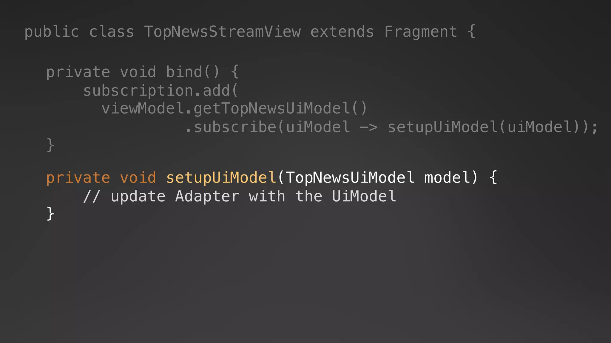 private void setupUiModel(TopNewsUiModel model) {
// update Adapter with the UiModel
}
private void bind() {
subscription.add(
viewModel.getTopNewsUiModel()
.subscribe(uiModel -> setupUiModel(uiModel));
}
public class TopNewsStreamView extends Fragment {
 