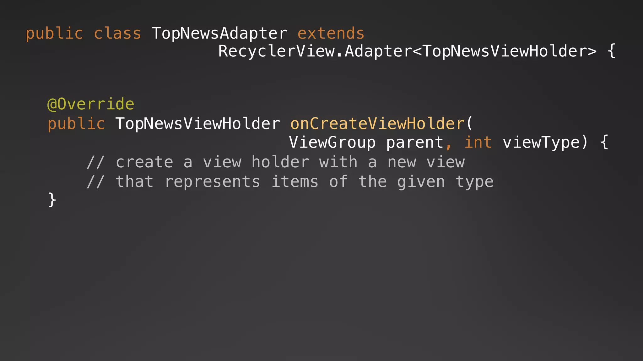 public class TopNewsAdapter extends
RecyclerView.Adapter<TopNewsViewHolder> {
@Override
public TopNewsViewHolder onCreateViewHolder(
ViewGroup parent, int viewType) {
// create a view holder with a new view
// that represents items of the given type
}
 
