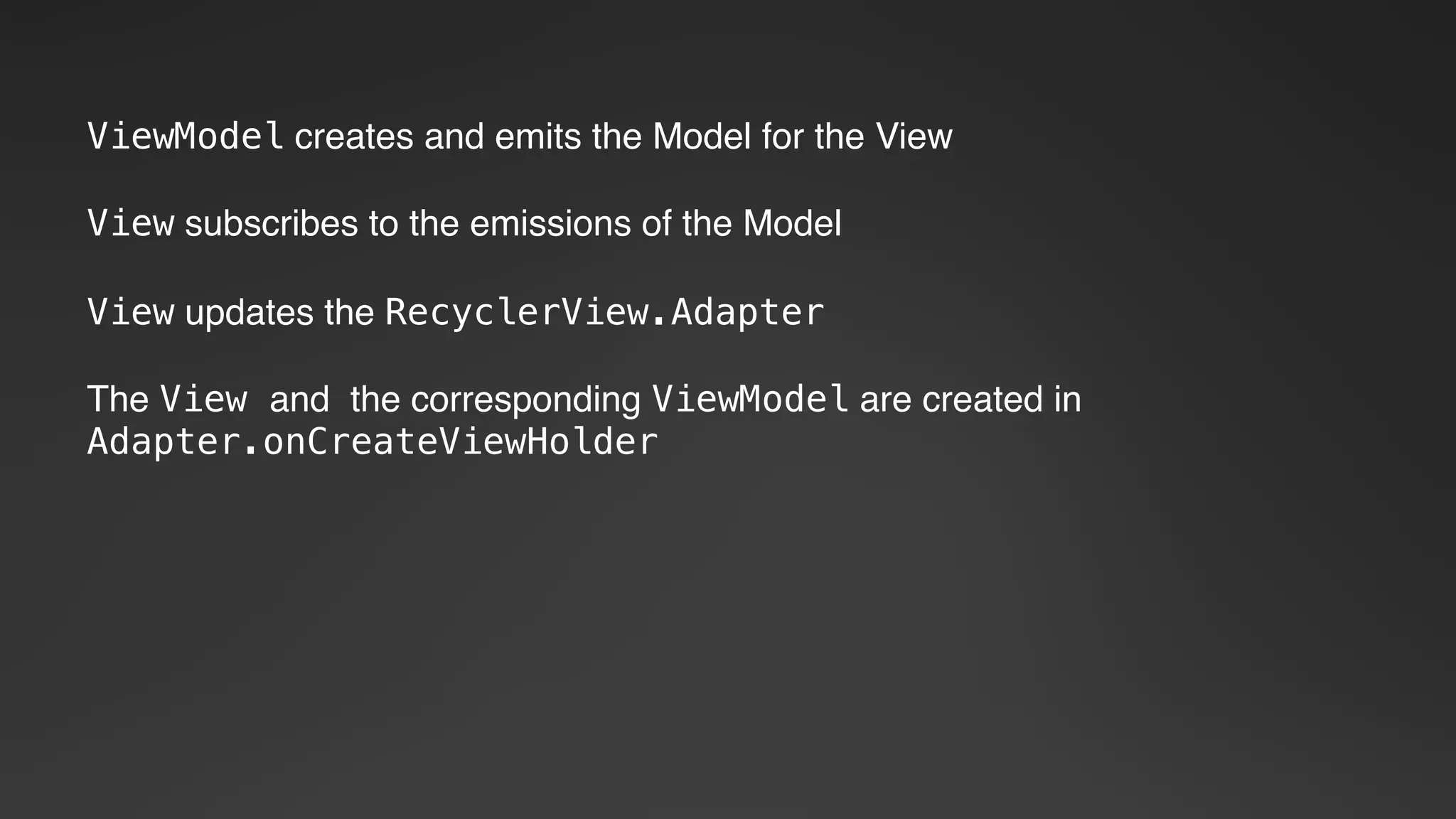 ViewModel creates and emits the Model for the View
View subscribes to the emissions of the Model
View updates the RecyclerView.Adapter
The View and the corresponding ViewModel are created in
Adapter.onCreateViewHolder
 