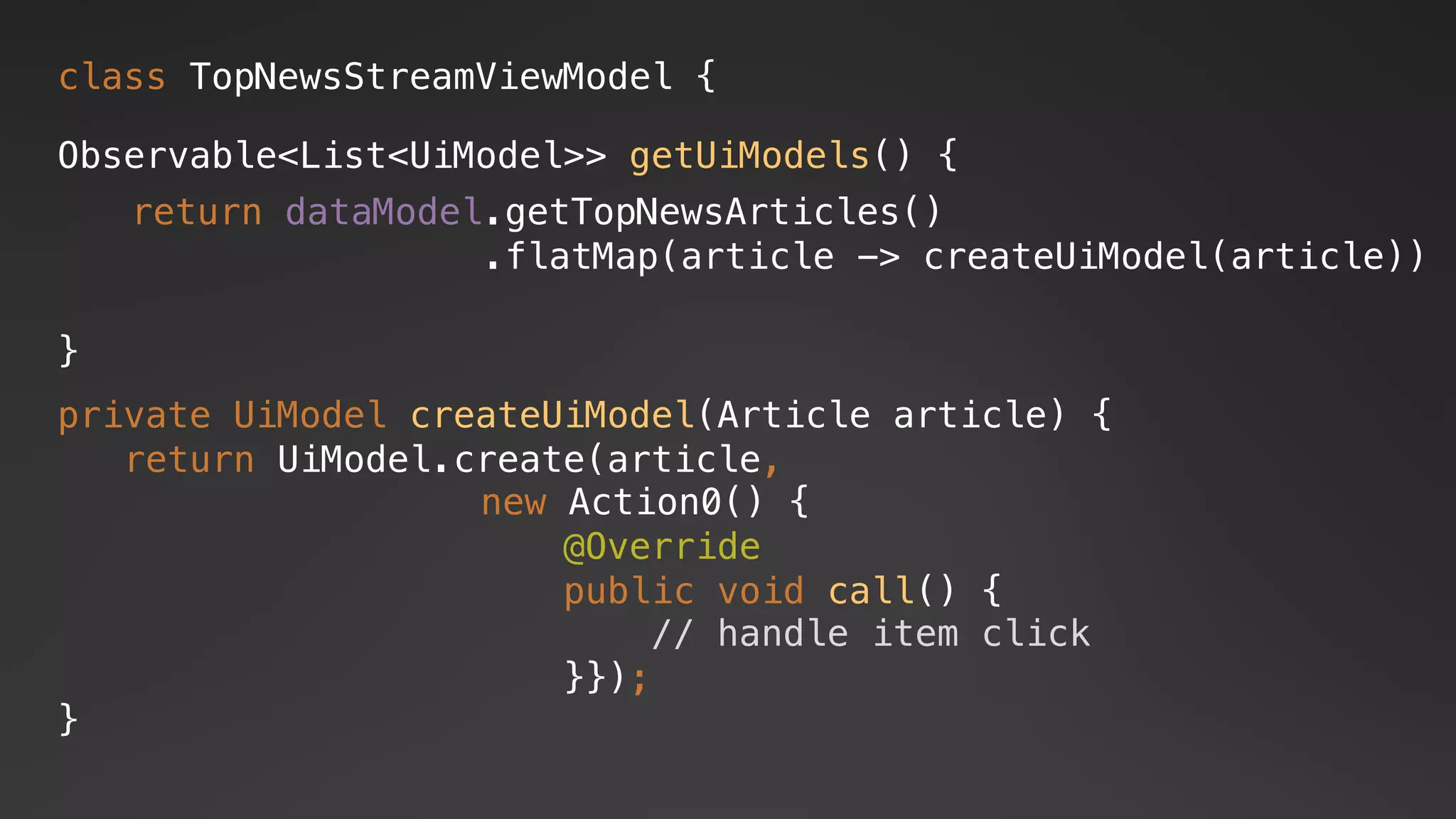 class TopNewsStreamViewModel {
Observable<List<UiModel>> getUiModels() {
}
return dataModel.getTopNewsArticles()
.flatMap(article -> createUiModel(article))
private UiModel createUiModel(Article article) {
return UiModel.create(article,
new Action0() {
@Override
public void call() {
// handle item click
}});
}
 