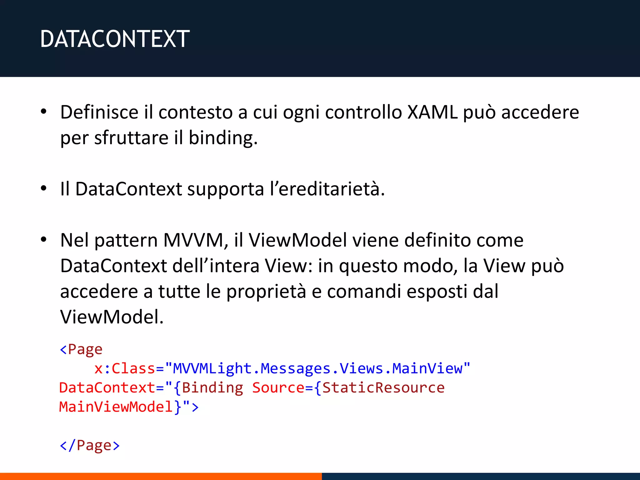 DATACONTEXT
• Definisce il contesto a cui ogni controllo XAML può accedere
per sfruttare il binding.
• Il DataContext supporta l’ereditarietà.
• Nel pattern MVVM, il ViewModel viene definito come
DataContext dell’intera View: in questo modo, la View può
accedere a tutte le proprietà e comandi esposti dal
ViewModel.
<Page
x:Class="MVVMLight.Messages.Views.MainView"
DataContext="{Binding Source={StaticResource
MainViewModel}">
</Page>
 