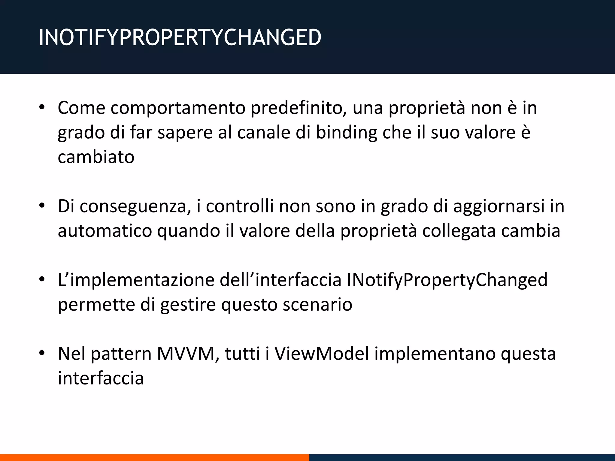 INOTIFYPROPERTYCHANGED
• Come comportamento predefinito, una proprietà non è in
grado di far sapere al canale di binding che il suo valore è
cambiato
• Di conseguenza, i controlli non sono in grado di aggiornarsi in
automatico quando il valore della proprietà collegata cambia
• L’implementazione dell’interfaccia INotifyPropertyChanged
permette di gestire questo scenario
• Nel pattern MVVM, tutti i ViewModel implementano questa
interfaccia
 