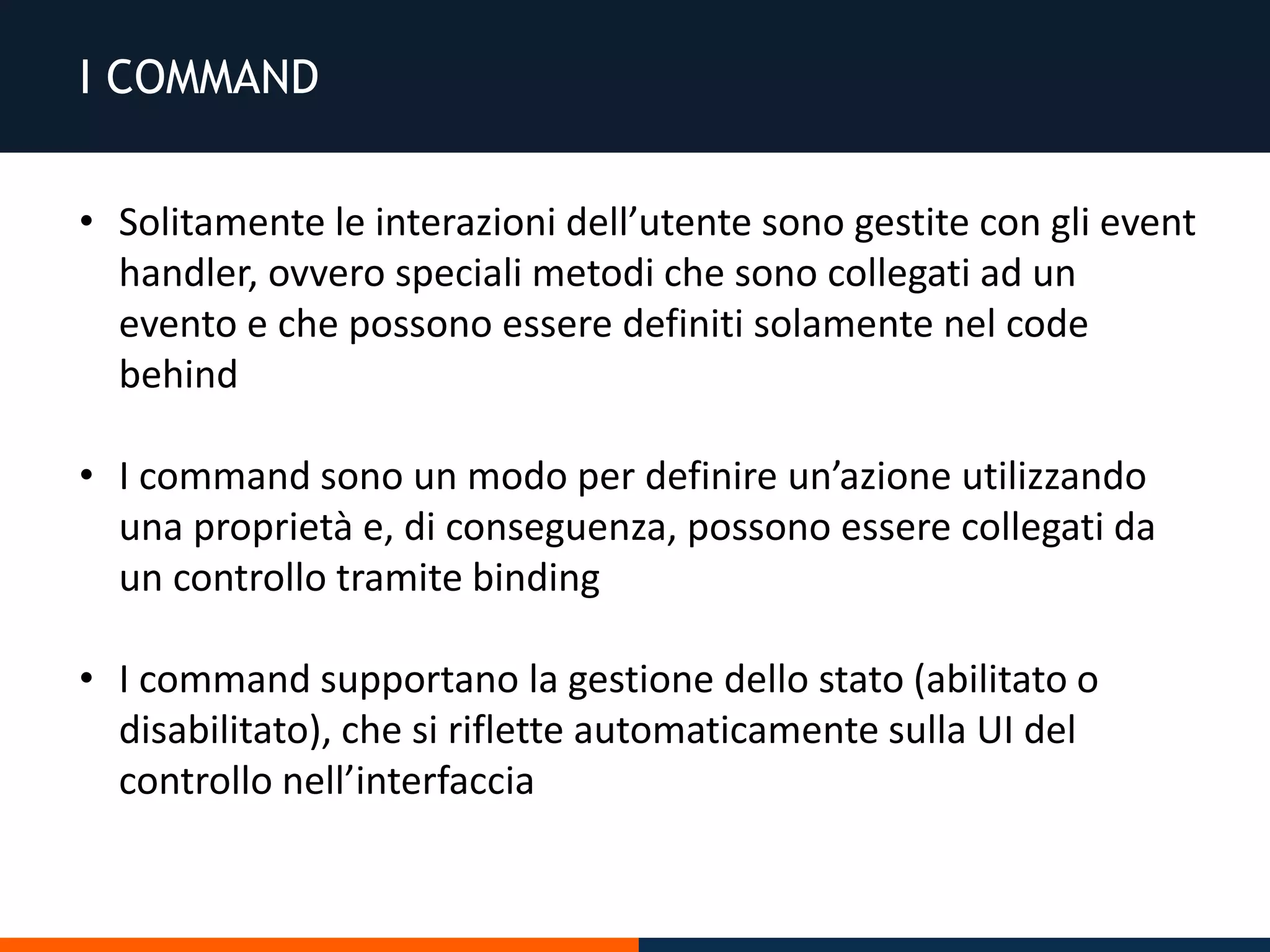 I COMMAND
• Solitamente le interazioni dell’utente sono gestite con gli event
handler, ovvero speciali metodi che sono collegati ad un
evento e che possono essere definiti solamente nel code
behind
• I command sono un modo per definire un’azione utilizzando
una proprietà e, di conseguenza, possono essere collegati da
un controllo tramite binding
• I command supportano la gestione dello stato (abilitato o
disabilitato), che si riflette automaticamente sulla UI del
controllo nell’interfaccia
 