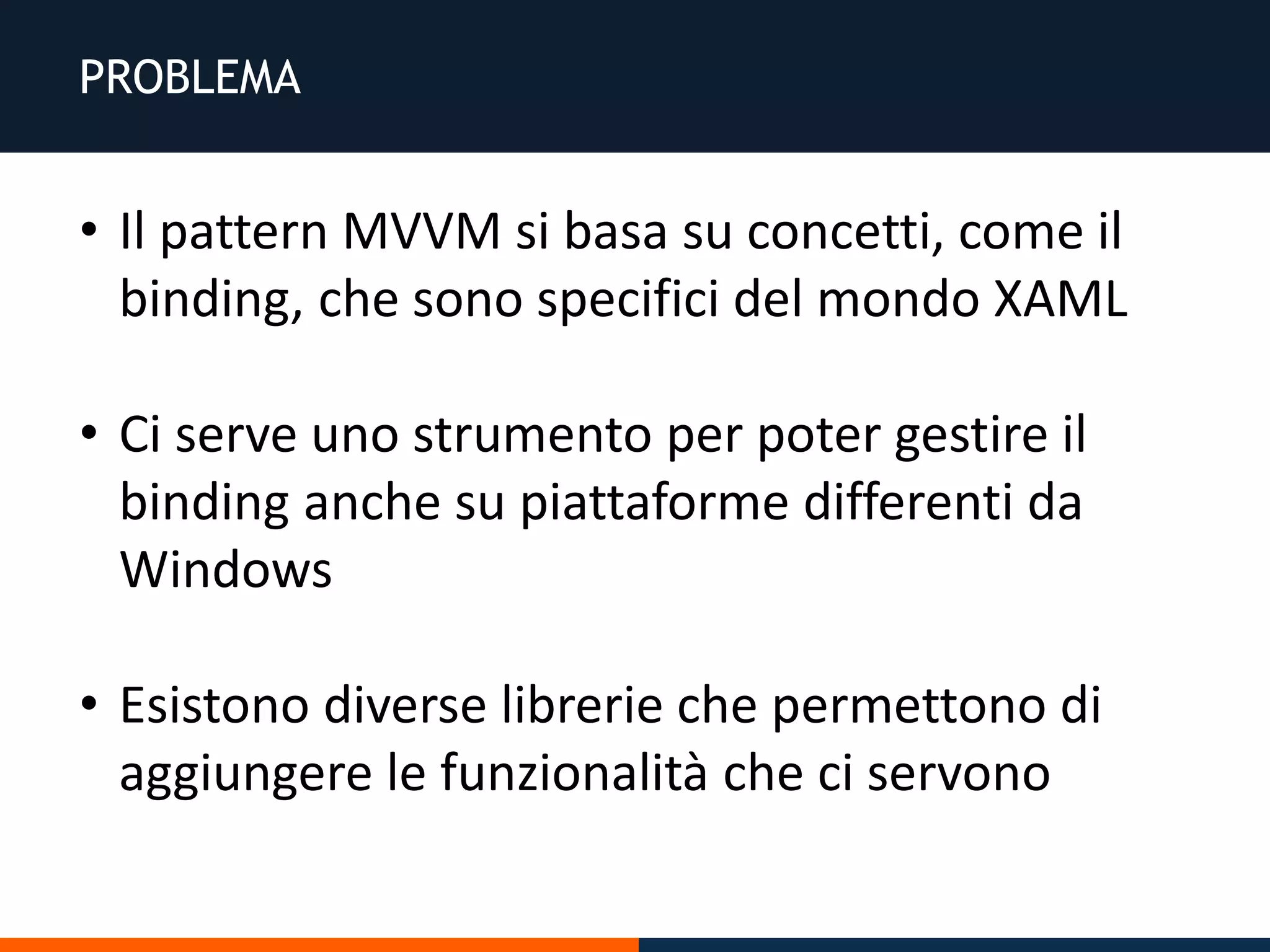 PROBLEMA
• Il pattern MVVM si basa su concetti, come il
binding, che sono specifici del mondo XAML
• Ci serve uno strumento per poter gestire il
binding anche su piattaforme differenti da
Windows
• Esistono diverse librerie che permettono di
aggiungere le funzionalità che ci servono
 