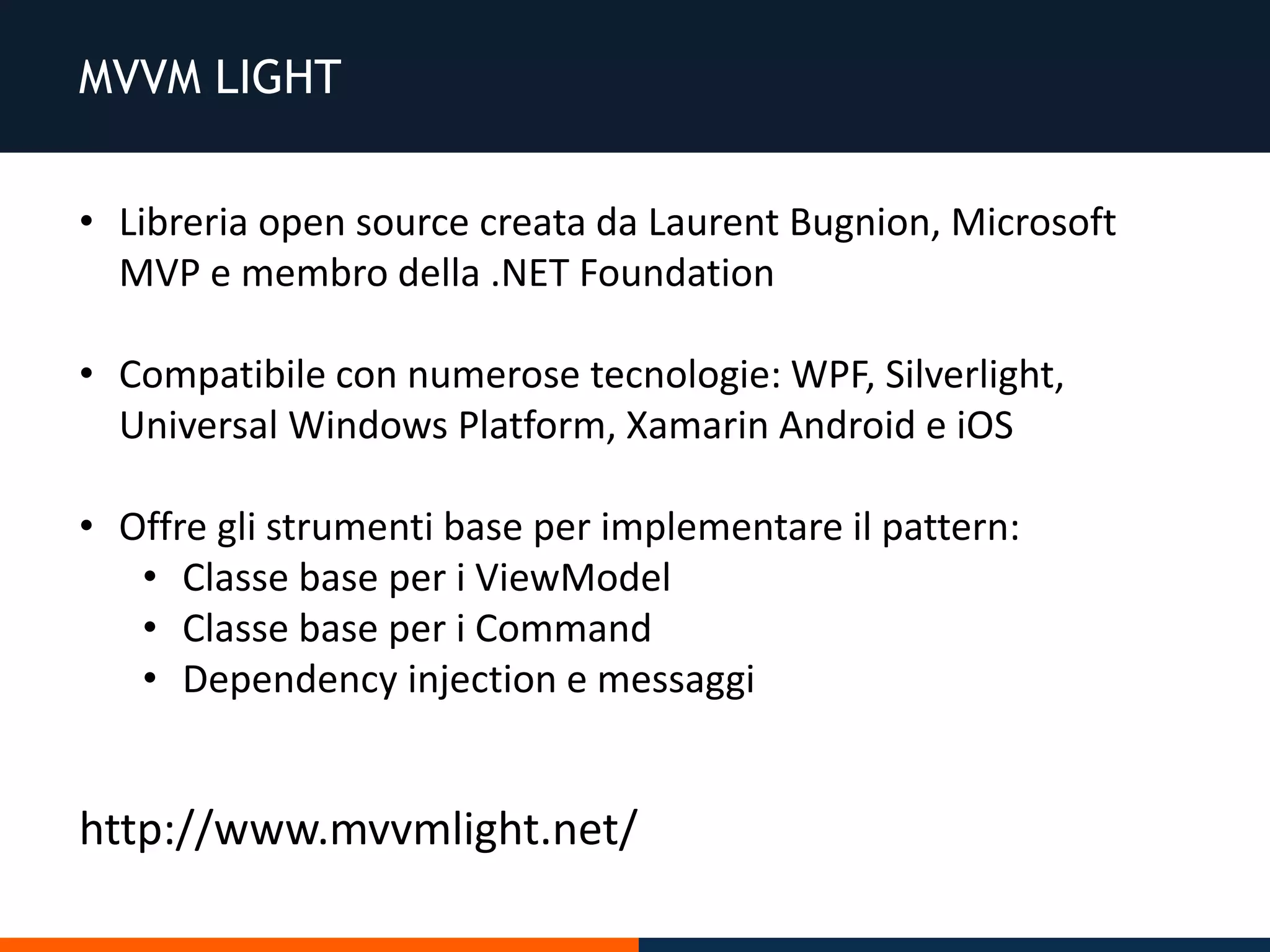 MVVM LIGHT
• Libreria open source creata da Laurent Bugnion, Microsoft
MVP e membro della .NET Foundation
• Compatibile con numerose tecnologie: WPF, Silverlight,
Universal Windows Platform, Xamarin Android e iOS
• Offre gli strumenti base per implementare il pattern:
• Classe base per i ViewModel
• Classe base per i Command
• Dependency injection e messaggi
http://www.mvvmlight.net/
 