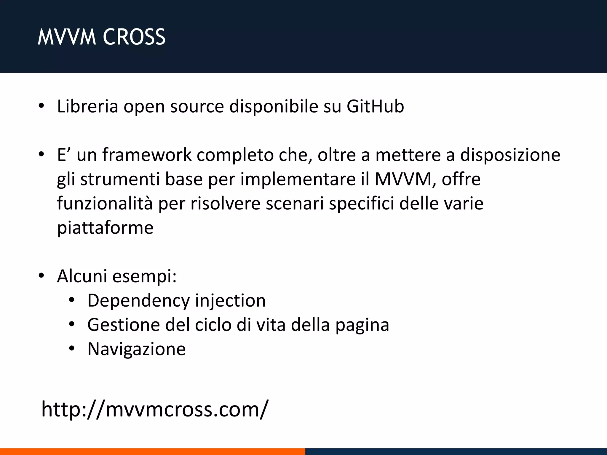 MVVM CROSS
• Libreria open source disponibile su GitHub
• E’ un framework completo che, oltre a mettere a disposizione
gli strumenti base per implementare il MVVM, offre
funzionalità per risolvere scenari specifici delle varie
piattaforme
• Alcuni esempi:
• Dependency injection
• Gestione del ciclo di vita della pagina
• Navigazione
http://mvvmcross.com/
 