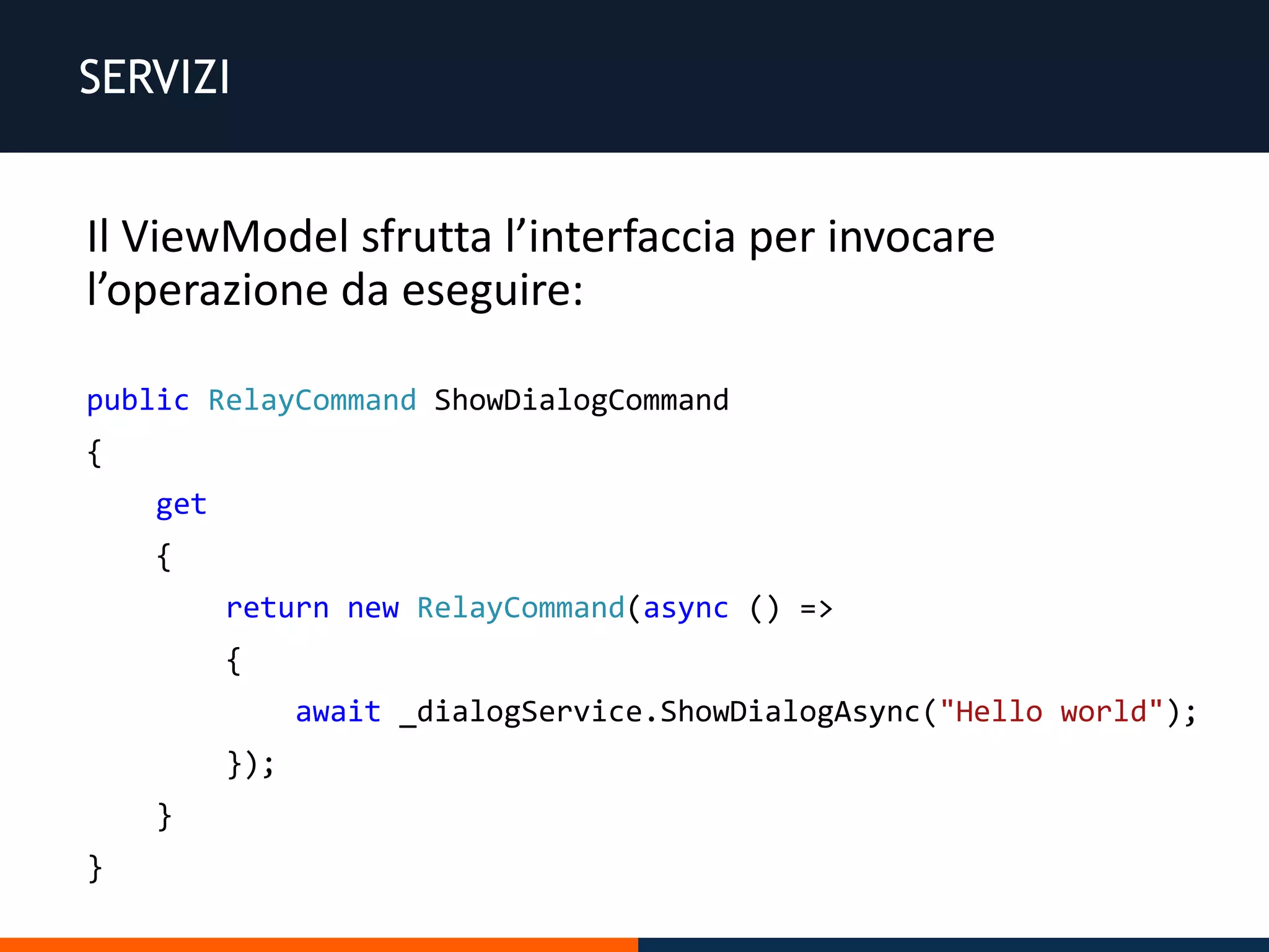 SERVIZI
Il ViewModel sfrutta l’interfaccia per invocare
l’operazione da eseguire:
public RelayCommand ShowDialogCommand
{
get
{
return new RelayCommand(async () =>
{
await _dialogService.ShowDialogAsync("Hello world");
});
}
}
 