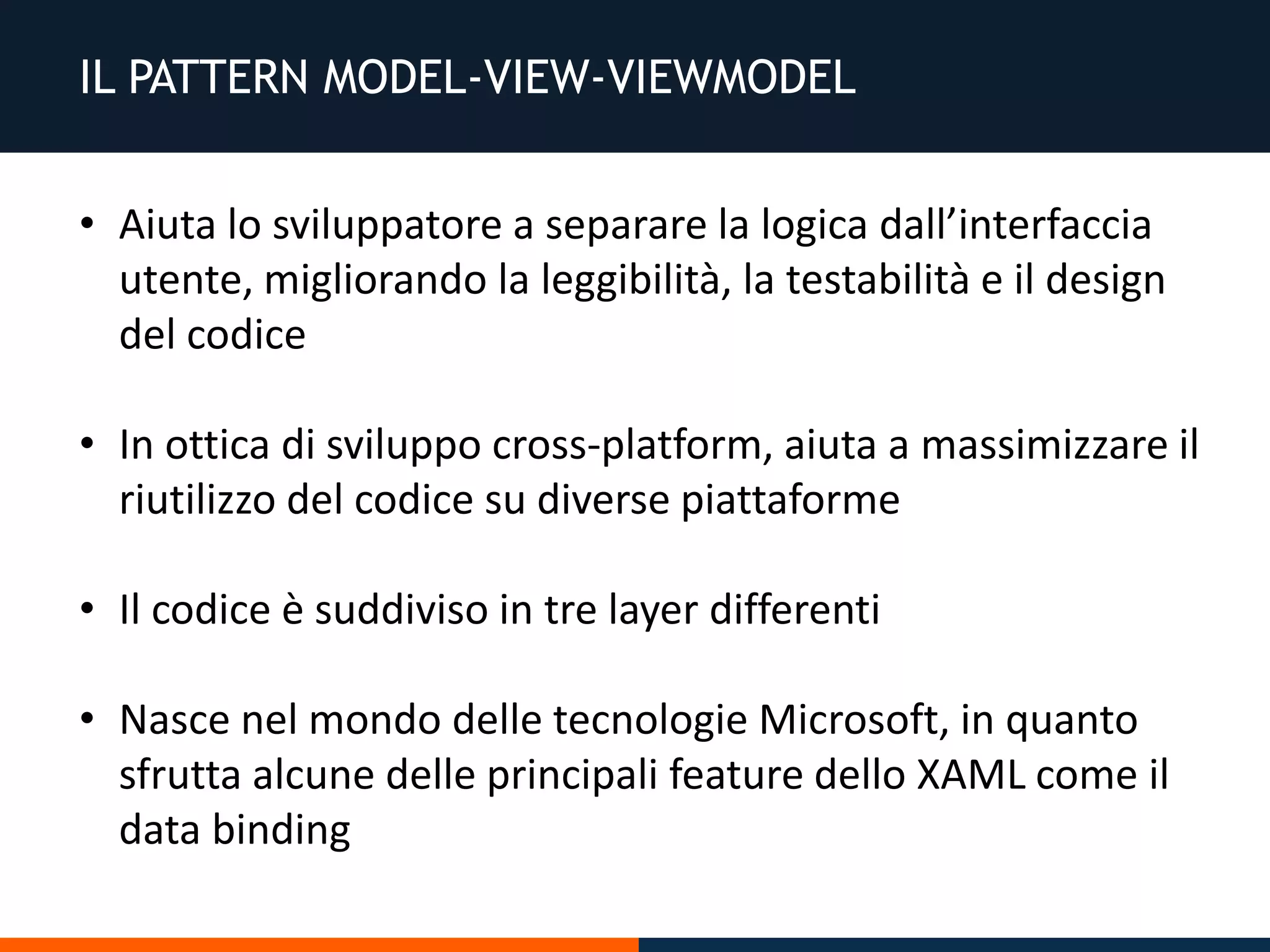 IL PATTERN MODEL-VIEW-VIEWMODEL
• Aiuta lo sviluppatore a separare la logica dall’interfaccia
utente, migliorando la leggibilità, la testabilità e il design
del codice
• In ottica di sviluppo cross-platform, aiuta a massimizzare il
riutilizzo del codice su diverse piattaforme
• Il codice è suddiviso in tre layer differenti
• Nasce nel mondo delle tecnologie Microsoft, in quanto
sfrutta alcune delle principali feature dello XAML come il
data binding
 