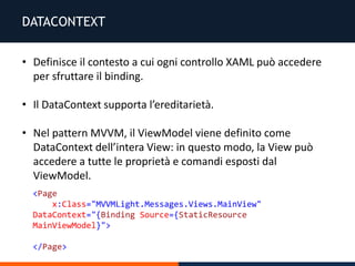 DATACONTEXT
• Definisce il contesto a cui ogni controllo XAML può accedere
per sfruttare il binding.
• Il DataContext supporta l’ereditarietà.
• Nel pattern MVVM, il ViewModel viene definito come
DataContext dell’intera View: in questo modo, la View può
accedere a tutte le proprietà e comandi esposti dal
ViewModel.
<Page
x:Class="MVVMLight.Messages.Views.MainView"
DataContext="{Binding Source={StaticResource
MainViewModel}">
</Page>
 