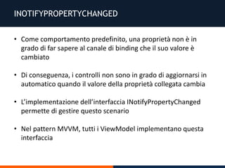 INOTIFYPROPERTYCHANGED
• Come comportamento predefinito, una proprietà non è in
grado di far sapere al canale di binding che il suo valore è
cambiato
• Di conseguenza, i controlli non sono in grado di aggiornarsi in
automatico quando il valore della proprietà collegata cambia
• L’implementazione dell’interfaccia INotifyPropertyChanged
permette di gestire questo scenario
• Nel pattern MVVM, tutti i ViewModel implementano questa
interfaccia
 