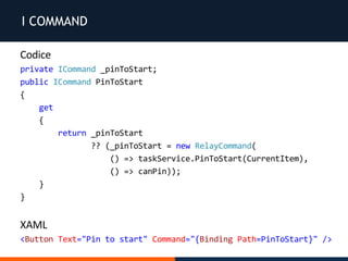 I COMMAND
Codice
private ICommand _pinToStart;
public ICommand PinToStart
{
get
{
return _pinToStart
?? (_pinToStart = new RelayCommand(
() => taskService.PinToStart(CurrentItem),
() => canPin));
}
}
XAML
<Button Text="Pin to start" Command="{Binding Path=PinToStart}" />
 