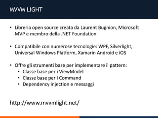 MVVM LIGHT
• Libreria open source creata da Laurent Bugnion, Microsoft
MVP e membro della .NET Foundation
• Compatibile con numerose tecnologie: WPF, Silverlight,
Universal Windows Platform, Xamarin Android e iOS
• Offre gli strumenti base per implementare il pattern:
• Classe base per i ViewModel
• Classe base per i Command
• Dependency injection e messaggi
http://www.mvvmlight.net/
 