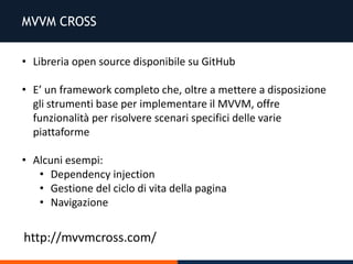 MVVM CROSS
• Libreria open source disponibile su GitHub
• E’ un framework completo che, oltre a mettere a disposizione
gli strumenti base per implementare il MVVM, offre
funzionalità per risolvere scenari specifici delle varie
piattaforme
• Alcuni esempi:
• Dependency injection
• Gestione del ciclo di vita della pagina
• Navigazione
http://mvvmcross.com/
 