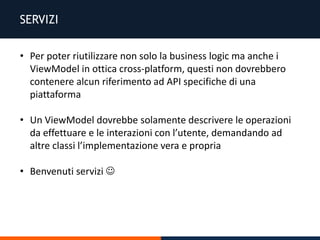SERVIZI
• Per poter riutilizzare non solo la business logic ma anche i
ViewModel in ottica cross-platform, questi non dovrebbero
contenere alcun riferimento ad API specifiche di una
piattaforma
• Un ViewModel dovrebbe solamente descrivere le operazioni
da effettuare e le interazioni con l’utente, demandando ad
altre classi l’implementazione vera e propria
• Benvenuti servizi 
 